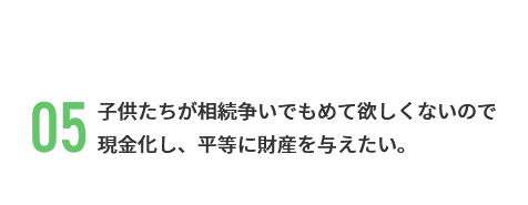 子供たちが相続争いでもめて欲しくないので 現金化し、平等に財産を与えたい。